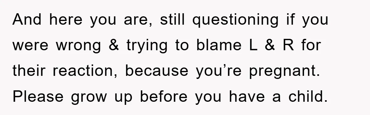 And here you are, still questioning if you were wrong & trying to blame L & R for their reaction, because you’re pregnant. Please grow up before you have a...