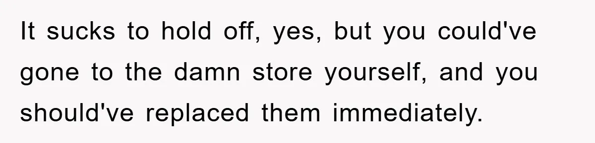It sucks to hold off, yes, but you could've gone to the damn store yourself, and you should've replaced them immediately.