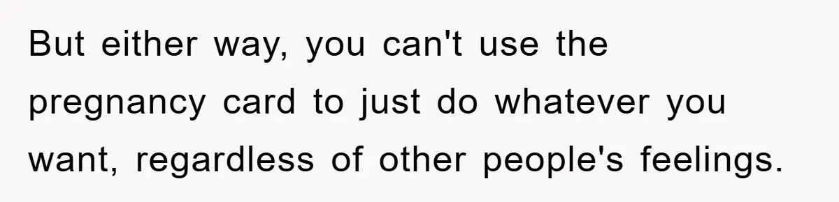 But either way, you can't use the pregnancy card to just do whatever you want, regardless of other people's feelings.