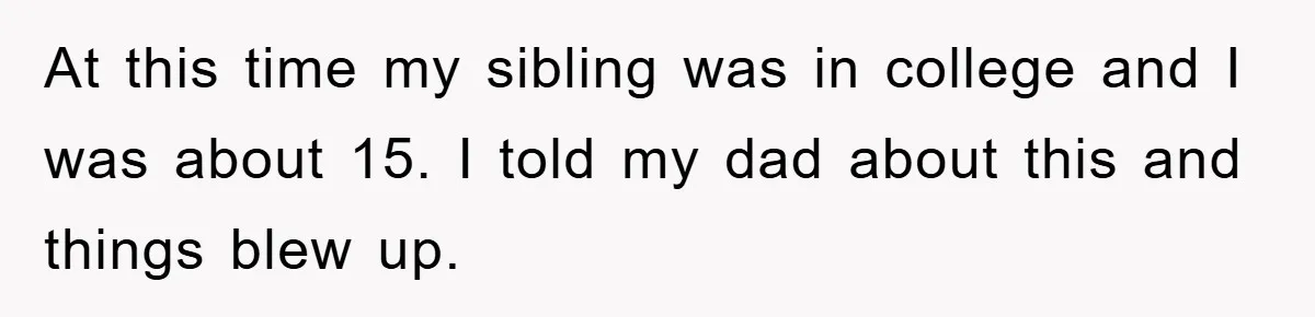 At this time my sibling was in college and I was about 15. I told my dad about this and things blew up.