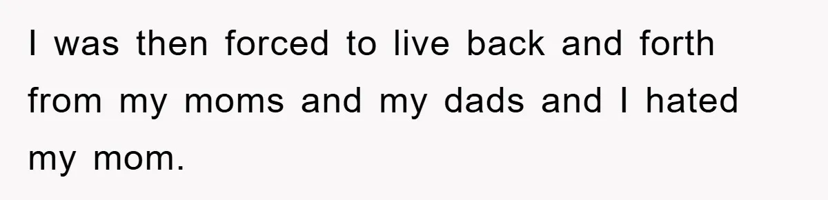 I was then forced to live back and forth from my moms and my dads and I hated my mom.