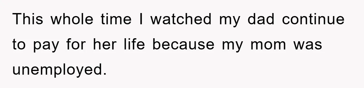 This whole time I watched my dad continue to pay for her life because my mom was unemployed.