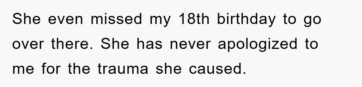 She even missed my 18th birthday to go over there. She has never apologized to me for the trauma she caused.