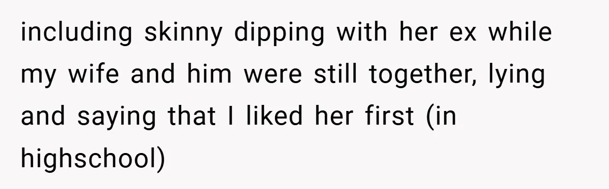 including skinny dipping with her ex while my wife and him were still together, lying and saying that I liked her first (in highschool)