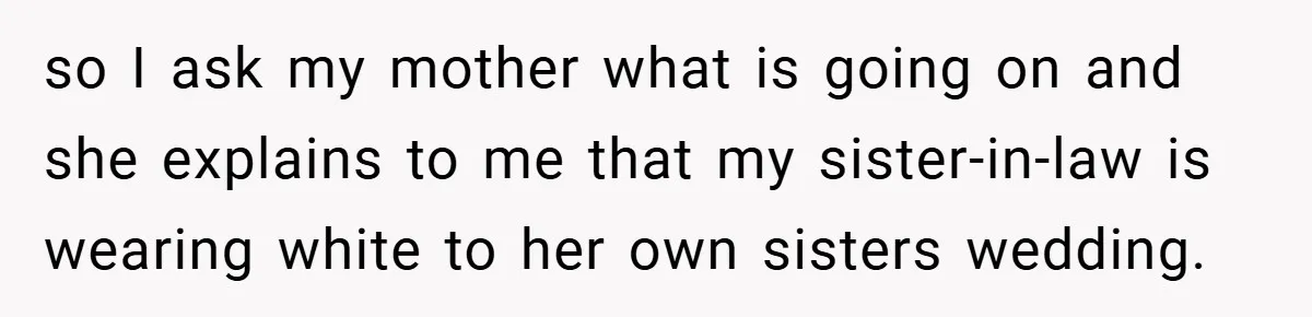 so I ask my mother what is going on and she explains to me that my sister-in-law is wearing white to her own sisters wedding.