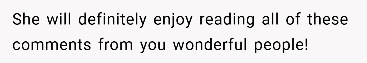 She will definitely enjoy reading all of these comments from you wonderful people!