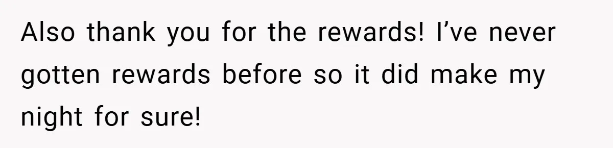 Also thank you for the rewards! I’ve never gotten rewards before so it did make my night for sure!