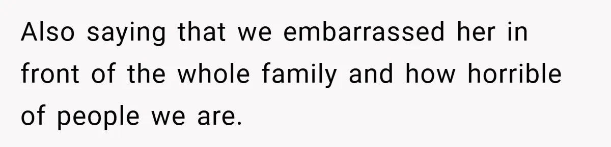 Also saying that we embarrassed her in front of the whole family and how horrible of people we are.