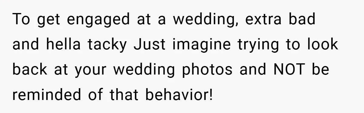 To get engaged at a wedding, extra bad and hella tacky Just imagine trying to look back at your wedding photos and NOT be reminded of that behavior!