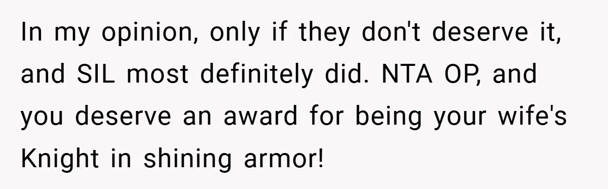 In my opinion, only if they don't deserve it, and SIL most definitely did. NTA OP, and you deserve an award for being your wife's Knight in shining armor!