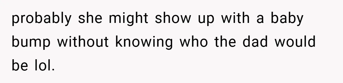probably she might show up with a baby bump without knowing who the dad would be lol.