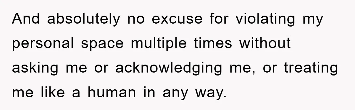 And absolutely no excuse for violating my personal space multiple times without asking me or acknowledging me, or treating me like a human in any way.