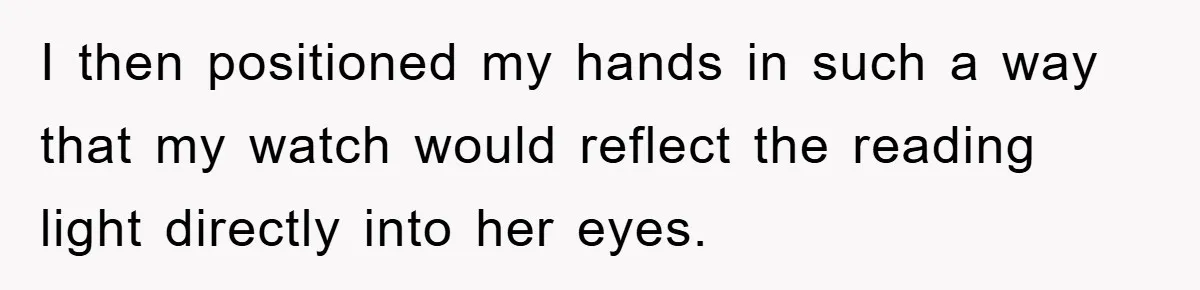 I then positioned my hands in such a way that my watch would reflect the reading light directly into her eyes.
