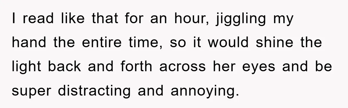I read like that for an hour, jiggling my hand the entire time, so it would shine the light back and forth across her eyes and be super distracting and...