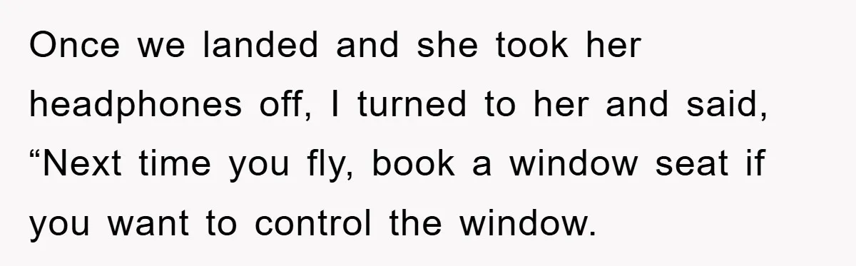 Once we landed and she took her headphones off, I turned to her and said, “Next time you fly, book a window seat if you want to control the window.