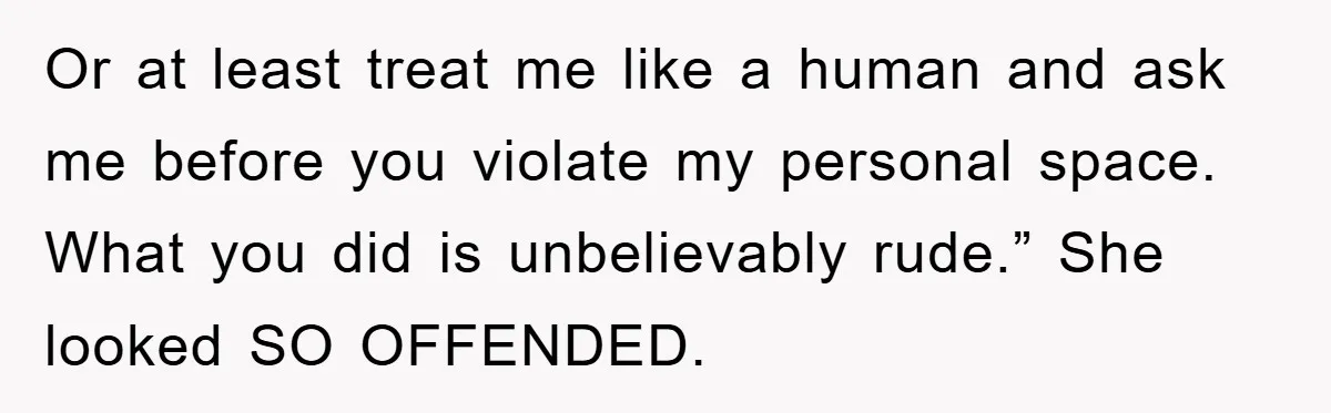 Or at least treat me like a human and ask me before you violate my personal space. What you did is unbelievably rude.” She looked SO OFFENDED.
