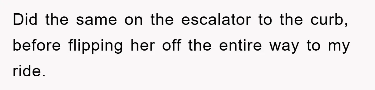 Did the same on the escalator to the curb, before flipping her off the entire way to my ride.