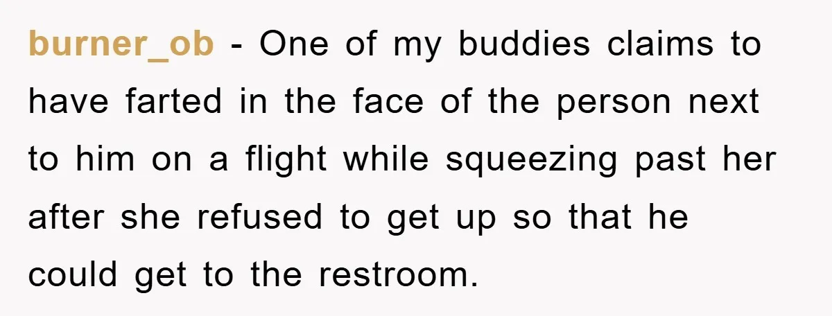 burner_ob − One of my buddies claims to have farted in the face of the person next to him on a flight while squeezing past her after she refused to...