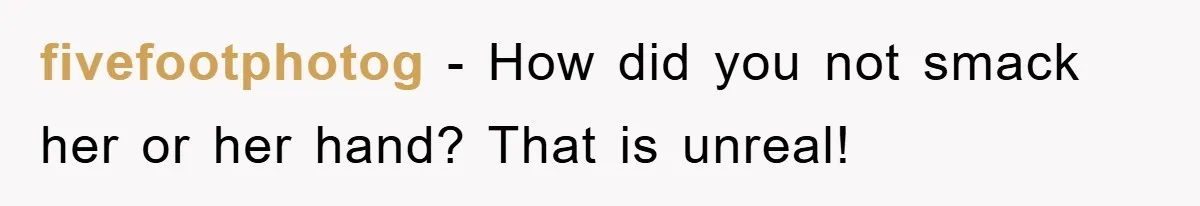 fivefootphotog − How did you not smack her or her hand? That is unreal!