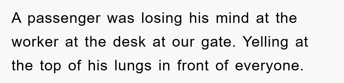 A passenger was losing his mind at the worker at the desk at our gate. Yelling at the top of his lungs in front of everyone.