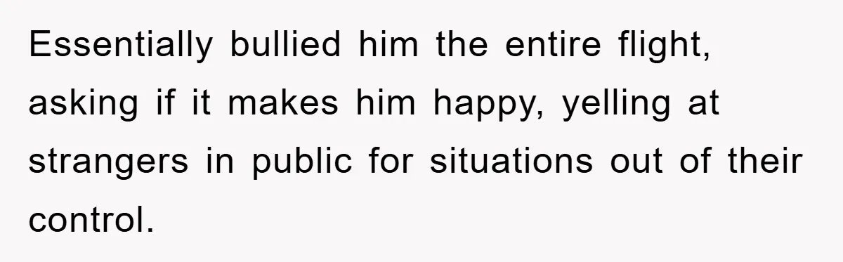 Essentially bullied him the entire flight, asking if it makes him happy, yelling at strangers in public for situations out of their control.
