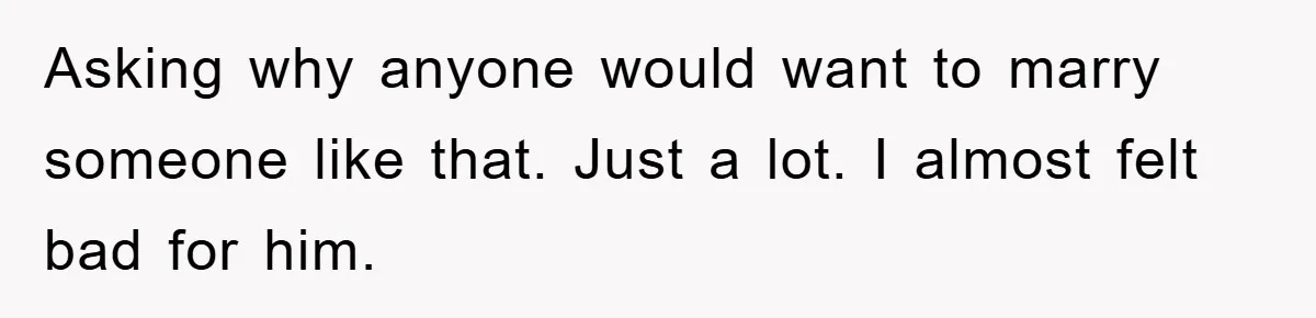 Asking why anyone would want to marry someone like that. Just a lot. I almost felt bad for him.