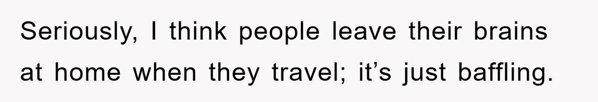 Seriously, I think people leave their brains at home when they travel; it’s just baffling.