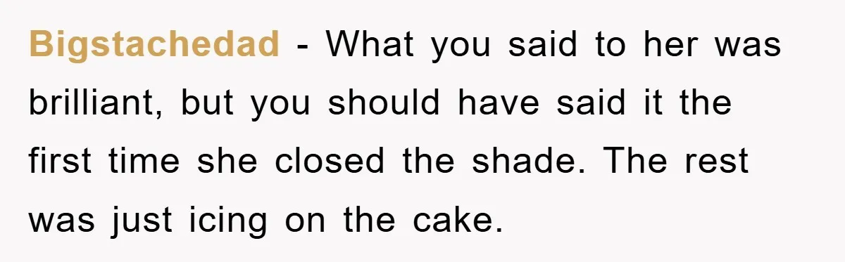 Bigstachedad − What you said to her was brilliant, but you should have said it the first time she closed the shade. The rest was just icing on the cake.