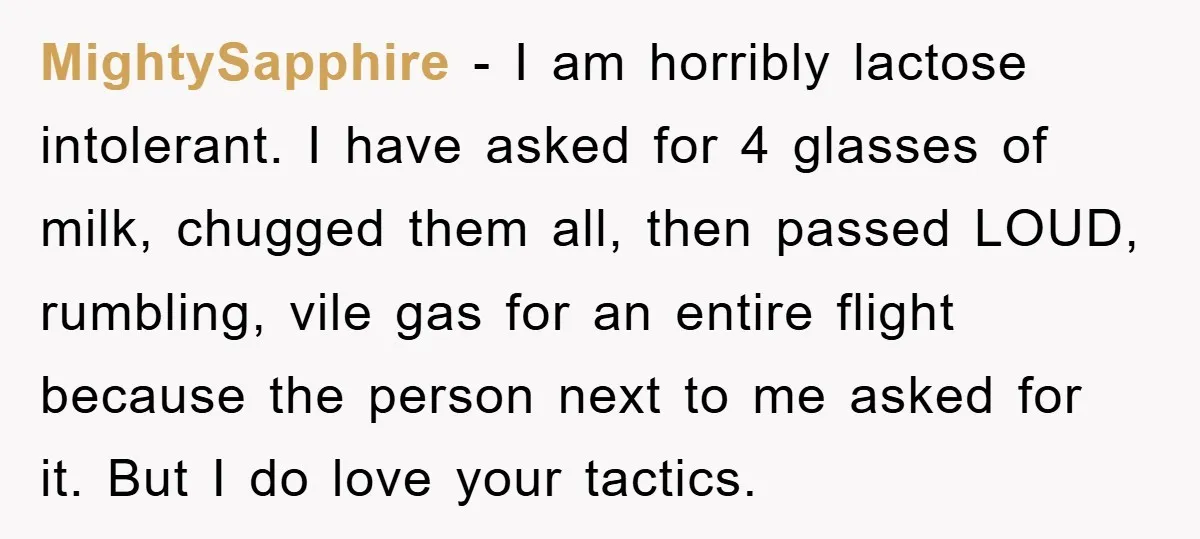MightySapphire − I am horribly lactose intolerant. I have asked for 4 glasses of milk, chugged them all, then passed LOUD, rumbling, vile gas for an entire flight because the...