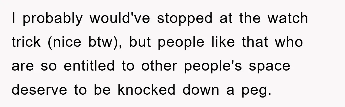 I probably would've stopped at the watch trick (nice btw), but people like that who are so entitled to other people's space deserve to be knocked down a peg.
