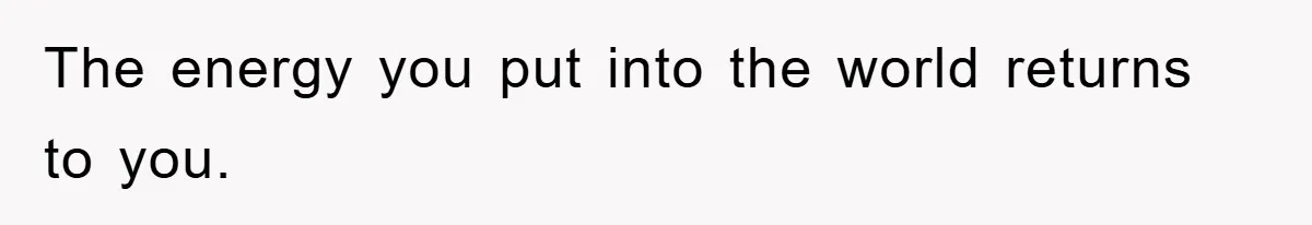 The energy you put into the world returns to you.