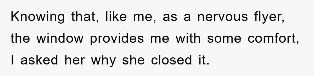 Knowing that, like me, as a nervous flyer, the window provides me with some comfort, I asked her why she closed it.