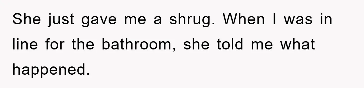 She just gave me a shrug. When I was in line for the bathroom, she told me what happened.