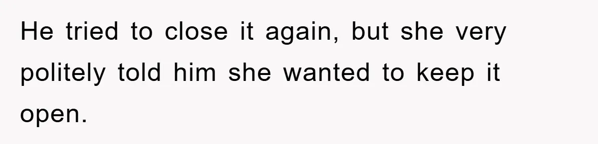 He tried to close it again, but she very politely told him she wanted to keep it open.