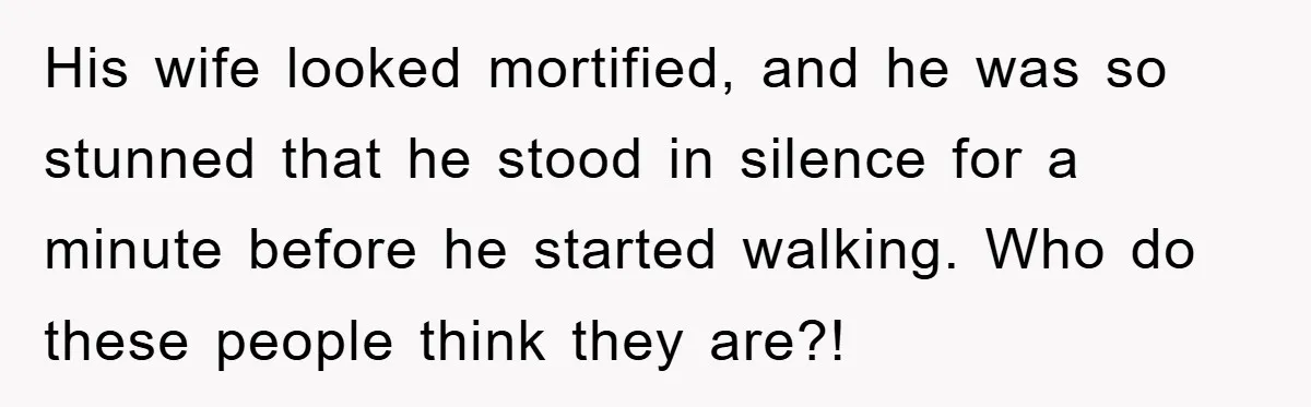His wife looked mortified, and he was so stunned that he stood in silence for a minute before he started walking. Who do these people think they are?!