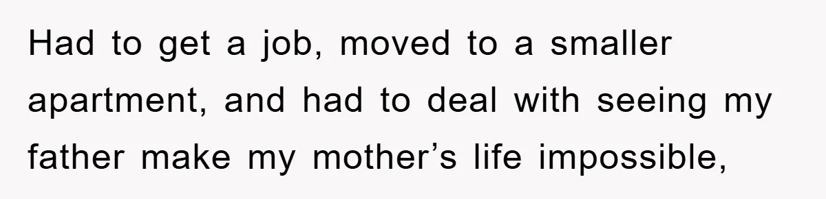 Had to get a job, moved to a smaller apartment, and had to deal with seeing my father make my mother’s life impossible,