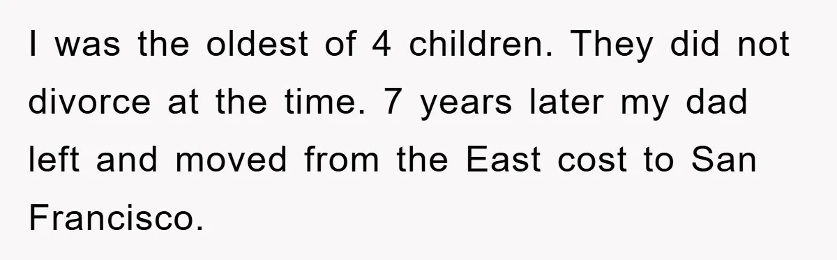 I was the oldest of 4 children. They did not divorce at the time. 7 years later my dad left and moved from the East cost to San Francisco.