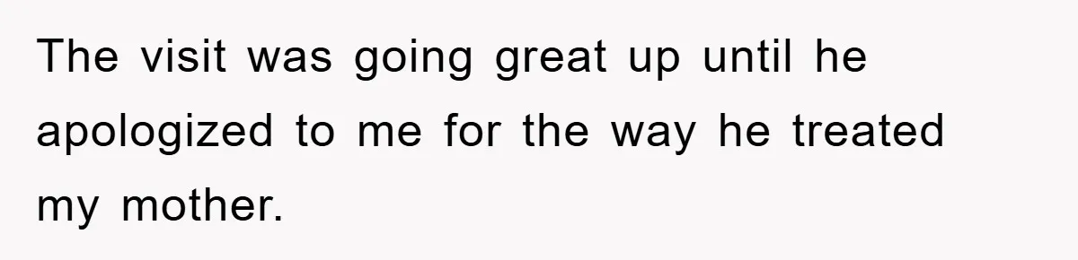 The visit was going great up until he apologized to me for the way he treated my mother.