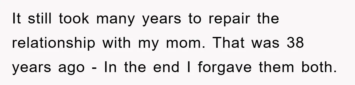 It still took many years to repair the relationship with my mom. That was 38 years ago - In the end I forgave them both.