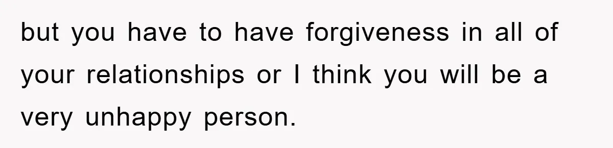 but you have to have forgiveness in all of your relationships or I think you will be a very unhappy person.