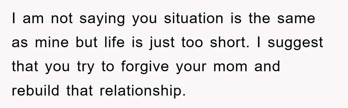 I am not saying you situation is the same as mine but life is just too short. I suggest that you try to forgive your mom and rebuild that relationship.