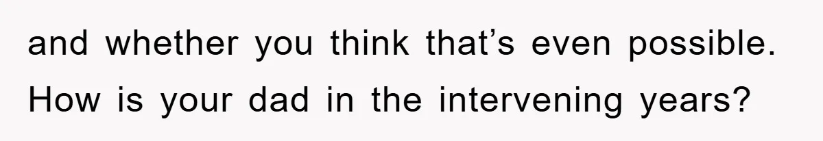 and whether you think that’s even possible. How is your dad in the intervening years?