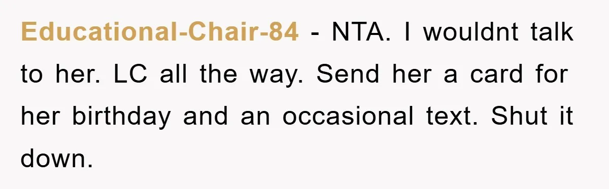 Educational-Chair-84 − NTA. I wouldnt talk to her. LC all the way. Send her a card for her birthday and an occasional text. Shut it down.