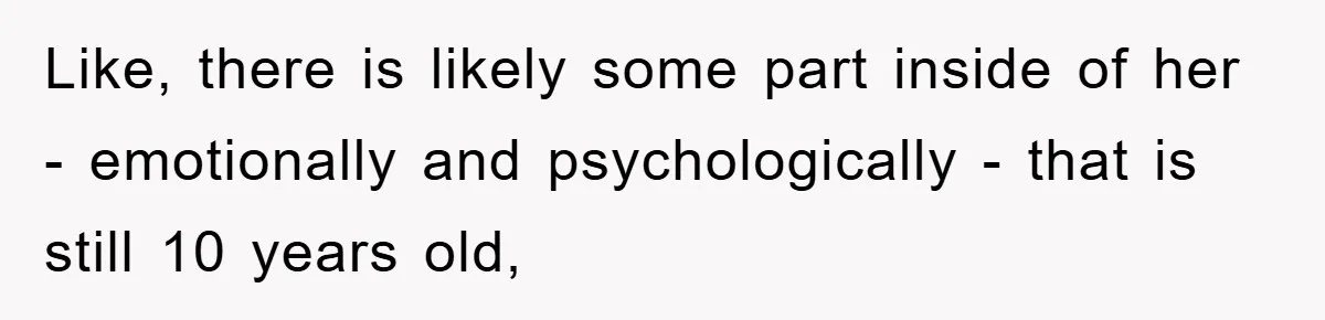 Like, there is likely some part inside of her - emotionally and psychologically - that is still 10 years old,