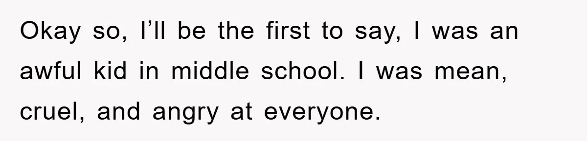 Okay so, I’ll be the first to say, I was an awful kid in middle school. I was mean, cruel, and angry at everyone.
