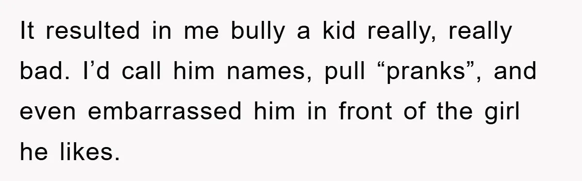 It resulted in me bully a kid really, really bad. I’d call him names, pull “pranks”, and even embarrassed him in front of the girl he likes.
