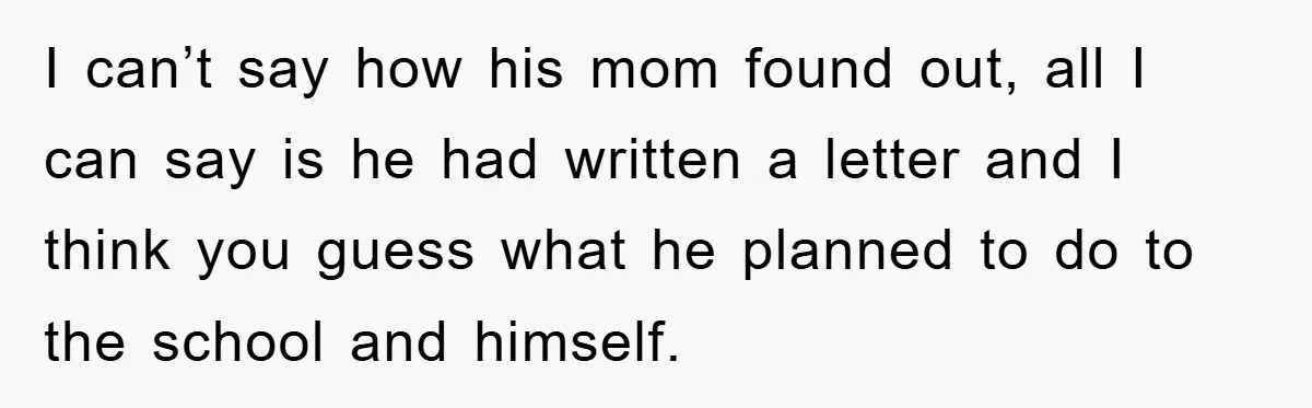 I can’t say how his mom found out, all I can say is he had written a letter and I think you guess what he planned to do to the...
