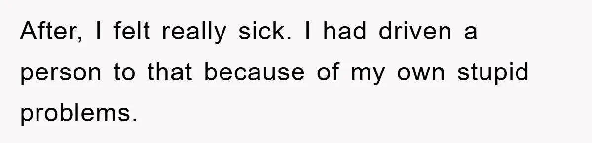 After, I felt really sick. I had driven a person to that because of my own stupid problems.