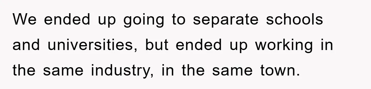 We ended up going to separate schools and universities, but ended up working in the same industry, in the same town.