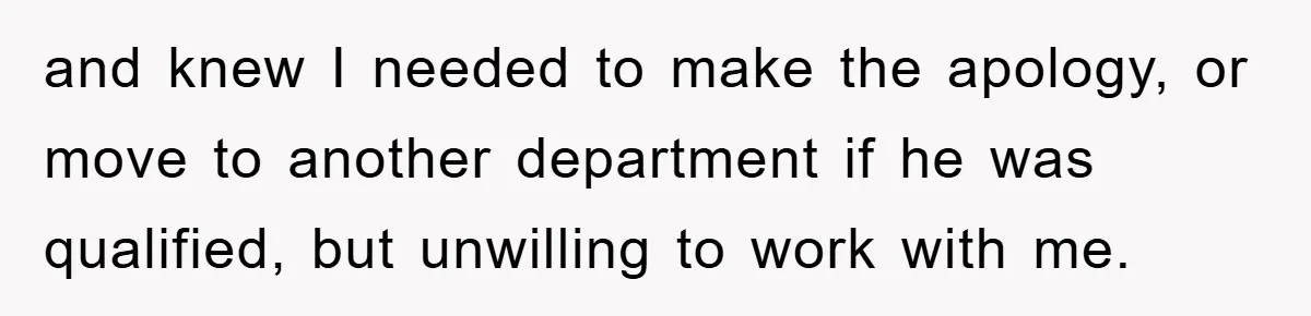 and knew I needed to make the apology, or move to another department if he was qualified, but unwilling to work with me.